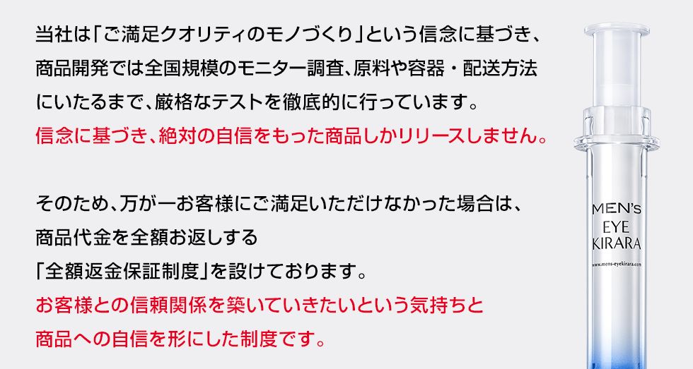 当社は「ご満足クオリティのモノづくり」という信念に基づき、商品開発では数百に登る品質テスト、全国規模のモニター調査等、厳格なテストを徹底的に行っています。信念に基づき、絶対の自信をもった商品しかリリースしません。そのため、万が一お客様にご満足いただけなかった場合は、商品代金を全額お返しする「全額返金保証制度」を設けております。お客様との信頼関係を築いていきたいという気持ちと商品への自信を形にした制度です。